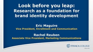 Look before you leap:
 Research as a foundation for
 brand identity development

                 Eric Maguire
  Vice President, Enrollment and Communication

               Rachel Reuben
Associate Vice President, Marketing Communications
 