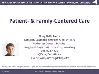 Patient- & Family-Centered Care

                                           Doug Della Pietra
                               Director, Customer Services & Volunteers
                                      Rochester General Hospital
                               douglas.dellapietra@rochestergeneral.org
                                             585-922-4328
                                           @DougDellaPietra
                                   linkedin.com/in/dougdellapietra

© Doug Della Pietra. All Rights Reserved. Copies may only be made for single/individual review and reference. All other uses are prohibited.


6/7/2012                                        2012 Annual Conference, Geneva, New York                                                  1
 