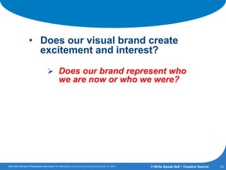 Getting the Answers:
• Does our visual brand create
excitement and interest?
 Does our brand represent who
we are now or who we were?
10© Write Speak Sell + Creative Source
 