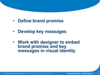 Refreshing Your Brand
• Define brand promise
• Develop key messages
• Work with designer to embed
brand promise and key
messages in visual identity
17© Write Speak Sell + Creative Source
 