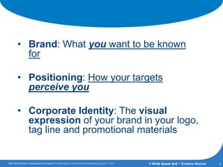 A Common Vocabulary
• Brand: What you want to be known
for
• Positioning: How your targets
perceive you
• Corporate Identity: The visual
expression of your brand in your logo,
tag line and promotional materials
4© Write Speak Sell + Creative Source
 