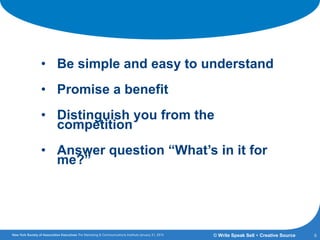 A Brand Must:
• Be simple and easy to understand
• Promise a benefit
• Distinguish you from the
competition
• Answer question “What’s in it for
me?”
6© Write Speak Sell + Creative Source
 