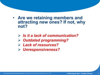Getting the Answers:
• Are we retaining members and
attracting new ones? If not, why
not?
 Is it a lack of communication?
 Outdated programming?
 Lack of resources?
 Unresponsiveness?
8© Write Speak Sell + Creative Source
 
