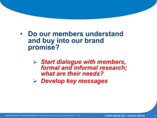 Getting the Answers:
• Do our members understand
and buy into our brand
promise?
 Start dialogue with members,
formal and informal research;
what are their needs?
 Develop key messages
9© Write Speak Sell + Creative Source
 
