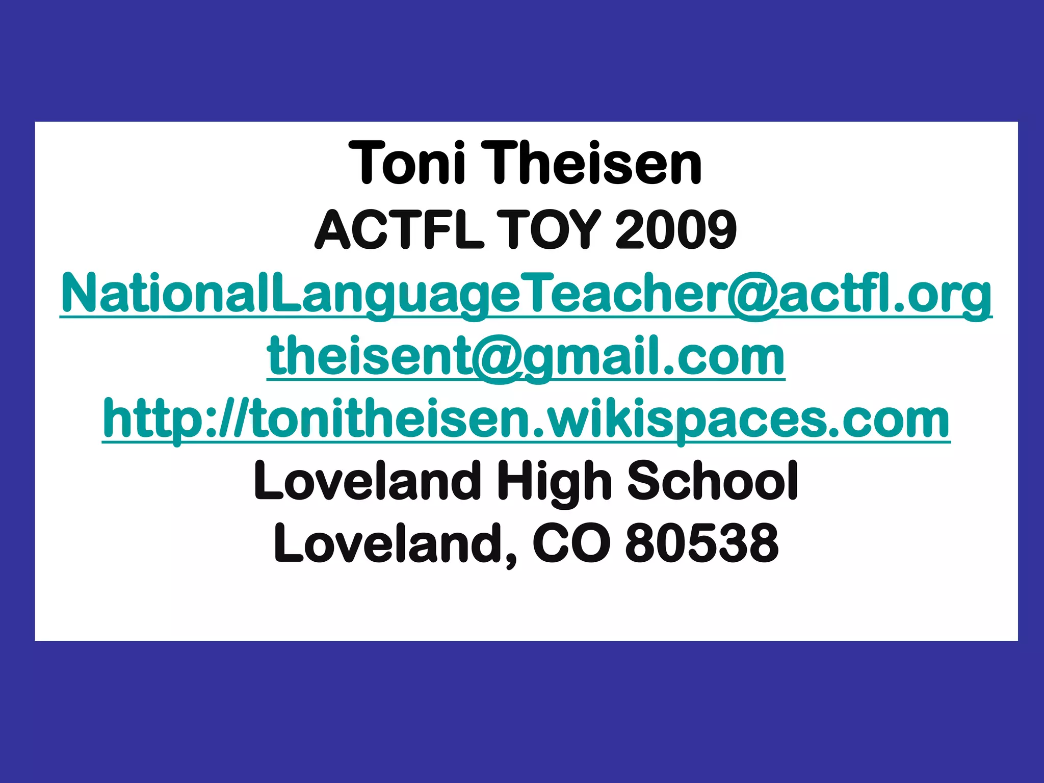 Toni TheisenACTFL TOY 2009NationalLanguageTeacher@actfl.orgtheisent@gmail.comhttp://tonitheisen.wikispaces.comLoveland High SchoolLoveland, CO 80538