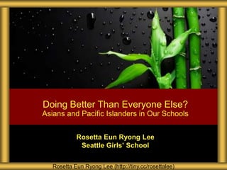 Rosetta Eun Ryong Lee
Seattle Girls’ School
Doing Better Than Everyone Else?
Asians and Pacific Islanders in Our Schools
Rosetta Eun Ryong Lee (http://tiny.cc/rosettalee)
 