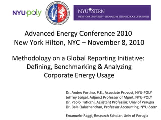 Advanced Energy Conference 2010
New York Hilton, NYC – November 8, 2010
Methodology on a Global Reporting Initiative:
Defining, Benchmarking & Analyzing
Corporate Energy Usage
Dr. Andes Fortino, P.E., Associate Provost, NYU-POLY
Jeffrey Seigel, Adjunct Professor of Mgmt, NYU-POLY
Dr. Paolo Taticchi, Assistant Professor, Univ of Perugia
Dr. Bala Balachandran, Professor Accounting, NYU-Stern
Emanuele Raggi, Research Scholar, Univ of Perugia
 