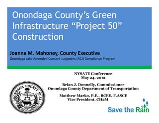 Onondaga County’s Green
 Infrastructure “Project 50”
 I f            “P j
 Construction
Joanne M. Mahoney, County Executive
Joanne M Mahoney County Executive
Onondaga Lake Amended Consent Judgment (ACJ) Compliance Program



                                      NYSATE Conference
                                         May 24, 2012
                            Brian J. Donnelly, Commissioner
                                  J Donnelly
                      Onondaga County Department of Transportation
                             Matthew Marko, P.E., BCEE, F.ASCE
                                 Vice President, CH2M HILL
 