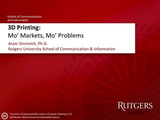 3D Printing:
Mo’ Markets, Mo’ Problems
Aram Sinnreich, Ph.D.
Rutgers University School of Communication & Information

This text is freely available under a Creative Commons 3.0
Attribution-NonCommercial-ShareAlike license.

 