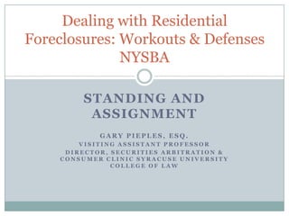 STANDING AND ASSIGNMENT Gary Pieples, Esq. Visiting Assistant Professor  Director, Securities Arbitration & Consumer Clinic Syracuse University College of Law Dealing with Residential Foreclosures: Workouts & DefensesNYSBA 