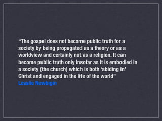 “The gospel does not become public truth for a
society by being propagated as a theory or as a
worldview and certainly not as a religion. It can
become public truth only insofar as it is embodied in
a society (the church) which is both ‘abiding in’
Christ and engaged in the life of the world”
Lesslie Newbigin
 