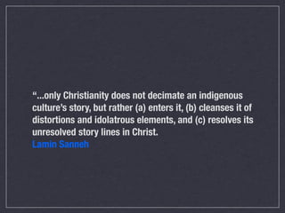 “...only Christianity does not decimate an indigenous
culture’s story, but rather (a) enters it, (b) cleanses it of
distortions and idolatrous elements, and (c) resolves its
unresolved story lines in Christ.
Lamin Sanneh
 