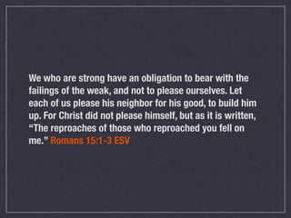 We who are strong have an obligation to bear with the
failings of the weak, and not to please ourselves. Let
each of us please his neighbor for his good, to build him
up. For Christ did not please himself, but as it is written,
“The reproaches of those who reproached you fell on
me.” Romans 15:1-3 ESV
 