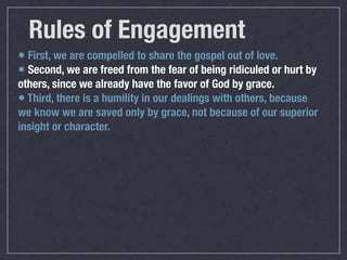 Rules of Engagement
• First, we are compelled to share the gospel out of love.
• Second, we are freed from the fear of being ridiculed or hurt by
others, since we already have the favor of God by grace.
• Third, there is a humility in our dealings with others, because
we know we are saved only by grace, not because of our superior
insight or character.
 