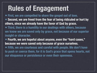 Rules of Engagement
• First, we are compelled to share the gospel out of love.
• Second, we are freed from the fear of being ridiculed or hurt by
others, since we already have the favor of God by grace.
• Third, there is a humility in our dealings with others, because
we know we are saved only by grace, not because of our superior
insight or character.
• Fourth, we are hopeful about anyone, even the “hard cases,”
because we were saved only because of grace ourselves.
• Fifth, we are courteous and careful with people. We don’t have
to push or coerce them, for it is God’s grace that opens hearts, not
our eloquence or persistence or even their openness.
 