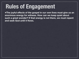 Rules of Engagement
•The joyful effects of the gospel in our own lives must give us an
enormous energy for witness. How can we keep quiet about
such a great wonder? If that energy is not there, we must repent
and seek God until it ﬂows.
 