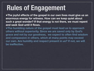 Rules of Engagement
•The joyful effects of the gospel in our own lives must give us an
enormous energy for witness. How can we keep quiet about
such a great wonder? If that energy is not there, we must repent
and seek God until it ﬂows.
•The humbling nature of the gospel must lead us to approach
others without superiority. Since we are saved only by God’s
grace and not by our goodness, we expect to often ﬁnd wisdom
and compassion in others, which at many points may exceed
our own. Are humility and respect present in us? If not, we will
be ineffective.
 