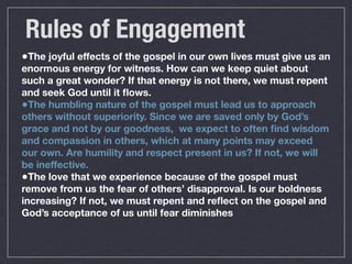 Rules of Engagement
•The joyful effects of the gospel in our own lives must give us an
enormous energy for witness. How can we keep quiet about
such a great wonder? If that energy is not there, we must repent
and seek God until it ﬂows.
•The humbling nature of the gospel must lead us to approach
others without superiority. Since we are saved only by God’s
grace and not by our goodness, we expect to often ﬁnd wisdom
and compassion in others, which at many points may exceed
our own. Are humility and respect present in us? If not, we will
be ineffective.
•The love that we experience because of the gospel must
remove from us the fear of others’ disapproval. Is our boldness
increasing? If not, we must repent and reﬂect on the gospel and
God’s acceptance of us until fear diminishes
 