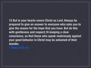 15 But in your hearts revere Christ as Lord. Always be
prepared to give an answer to everyone who asks you to
give the reason for the hope that you have. But do this
with gentleness and respect,16 keeping a clear
conscience, so that those who speak maliciously against
your good behavior in Christ may be ashamed of their
slander.
1 Peter 3:15-16
 