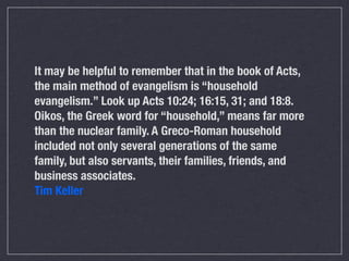 It may be helpful to remember that in the book of Acts,
the main method of evangelism is “household
evangelism.” Look up Acts 10:24; 16:15, 31; and 18:8.
Oikos, the Greek word for “household,” means far more
than the nuclear family. A Greco-Roman household
included not only several generations of the same
family, but also servants, their families, friends, and
business associates.
Tim Keller
 