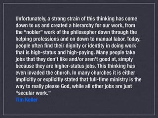 Unfortunately, a strong strain of this thinking has come
down to us and created a hierarchy for our work, from
the “nobler” work of the philosopher down through the
helping professions and on down to manual labor. Today,
people often ﬁnd their dignity or identity in doing work
that is high-status and high-paying. Many people take
jobs that they don’t like and/or aren’t good at, simply
because they are higher-status jobs. This thinking has
even invaded the church. In many churches it is either
implicitly or explicitly stated that full-time ministry is the
way to really please God, while all other jobs are just
“secular work.”
Tim Keller
 