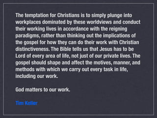The temptation for Christians is to simply plunge into
workplaces dominated by these worldviews and conduct
their working lives in accordance with the reigning
paradigms, rather than thinking out the implications of
the gospel for how they can do their work with Christian
distinctiveness. The Bible tells us that Jesus has to be
Lord of every area of life, not just of our private lives. The
gospel should shape and affect the motives, manner, and
methods with which we carry out every task in life,
including our work.

God matters to our work.

Tim Keller
 