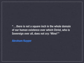 “…there is not a square inch in the whole domain
of our human existence over which Christ, who is
Sovereign over all, does not cry: ‘Mine!’”

Abraham Kuyper
 