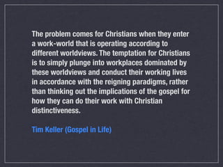 The problem comes for Christians when they enter
a work-world that is operating according to
different worldviews. The temptation for Christians
is to simply plunge into workplaces dominated by
these worldviews and conduct their working lives
in accordance with the reigning paradigms, rather
than thinking out the implications of the gospel for
how they can do their work with Christian
distinctiveness.

Tim Keller (Gospel in Life)
 