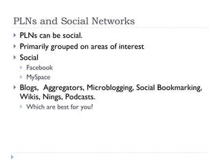 PLNs and Social Networks PLNs can be social.  Primarily grouped on areas of interest Social Facebook MySpace Blogs,  Aggregators, Microblogging, Social Bookmarking, Wikis, Nings, Podcasts. Which are best for you? 