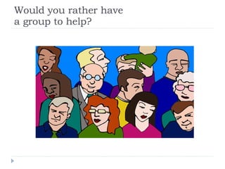 Would you rather have a group to help? 