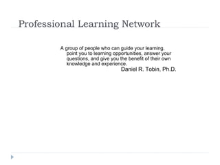Professional Learning Network A group of people who can guide your learning, point you to learning opportunities, answer your questions, and give you the benefit of their own knowledge and experience.  Daniel R. Tobin, Ph.D. 