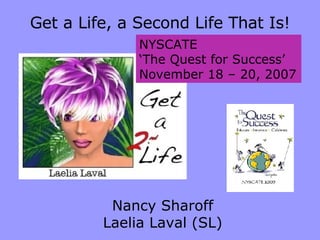 NYSCATE ‘ The Quest for Success’ November 18 – 20, 2007 Get a Life, a Second Life That Is! Nancy Sharoff Laelia Laval (SL) 