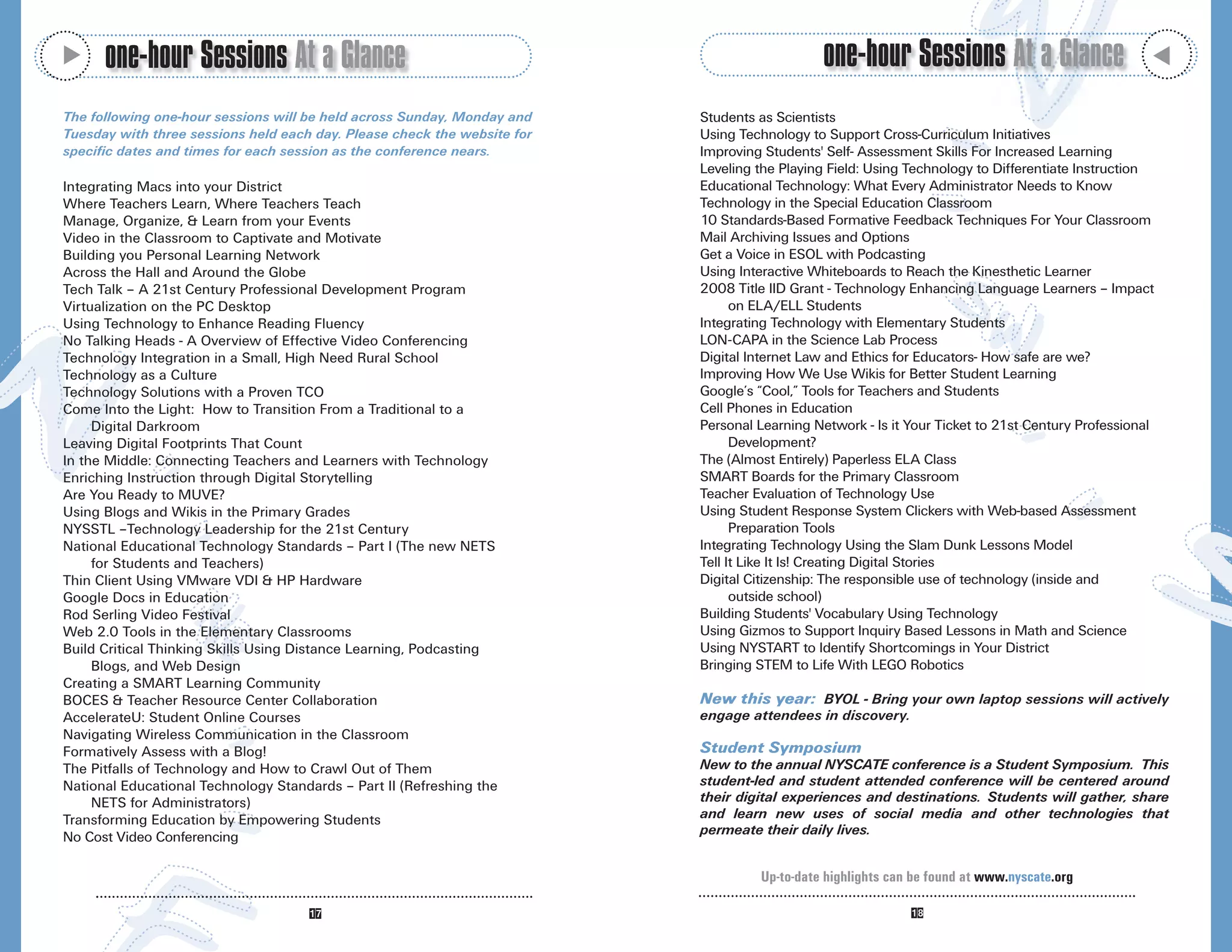 M
      one-hour Sessions At a Glance                                                           one-hour Sessions At a Glance




                                                                                                                                                   M
The following one-hour sessions will be held across Sunday, Monday and    Students as Scientists
Tuesday with three sessions held each day. Please check the website for   Using Technology to Support Cross-Curriculum Initiatives
specific dates and times for each session as the conference nears.        Improving Students' Self- Assessment Skills For Increased Learning
                                                                          Leveling the Playing Field: Using Technology to Differentiate Instruction
Integrating Macs into your District                                       Educational Technology: What Every Administrator Needs to Know
Where Teachers Learn, Where Teachers Teach                                Technology in the Special Education Classroom
Manage, Organize, & Learn from your Events                                10 Standards-Based Formative Feedback Techniques For Your Classroom
Video in the Classroom to Captivate and Motivate                          Mail Archiving Issues and Options
Building you Personal Learning Network                                    Get a Voice in ESOL with Podcasting
Across the Hall and Around the Globe                                      Using Interactive Whiteboards to Reach the Kinesthetic Learner
Tech Talk – A 21st Century Professional Development Program               2008 Title IID Grant - Technology Enhancing Language Learners – Impact
Virtualization on the PC Desktop                                                on ELA/ELL Students
Using Technology to Enhance Reading Fluency                               Integrating Technology with Elementary Students
No Talking Heads - A Overview of Effective Video Conferencing             LON-CAPA in the Science Lab Process
Technology Integration in a Small, High Need Rural School                 Digital Internet Law and Ethics for Educators- How safe are we?
Technology as a Culture                                                   Improving How We Use Wikis for Better Student Learning
Technology Solutions with a Proven TCO                                    Google’s “Cool,” Tools for Teachers and Students
Come Into the Light: How to Transition From a Traditional to a            Cell Phones in Education
     Digital Darkroom                                                     Personal Learning Network - Is it Your Ticket to 21st Century Professional
Leaving Digital Footprints That Count                                           Development?
In the Middle: Connecting Teachers and Learners with Technology           The (Almost Entirely) Paperless ELA Class
Enriching Instruction through Digital Storytelling                        SMART Boards for the Primary Classroom
Are You Ready to MUVE?                                                    Teacher Evaluation of Technology Use
Using Blogs and Wikis in the Primary Grades                               Using Student Response System Clickers with Web-based Assessment
NYSSTL –Technology Leadership for the 21st Century                              Preparation Tools
National Educational Technology Standards – Part I (The new NETS          Integrating Technology Using the Slam Dunk Lessons Model
     for Students and Teachers)                                           Tell It Like It Is! Creating Digital Stories
Thin Client Using VMware VDI & HP Hardware                                Digital Citizenship: The responsible use of technology (inside and
Google Docs in Education                                                        outside school)
Rod Serling Video Festival                                                Building Students' Vocabulary Using Technology
Web 2.0 Tools in the Elementary Classrooms                                Using Gizmos to Support Inquiry Based Lessons in Math and Science
Build Critical Thinking Skills Using Distance Learning, Podcasting        Using NYSTART to Identify Shortcomings in Your District
     Blogs, and Web Design                                                Bringing STEM to Life With LEGO Robotics
Creating a SMART Learning Community
BOCES & Teacher Resource Center Collaboration                             New this year: BYOL - Bring your own laptop sessions will actively
AccelerateU: Student Online Courses                                       engage attendees in discovery.
Navigating Wireless Communication in the Classroom
Formatively Assess with a Blog!                                           Student Symposium
The Pitfalls of Technology and How to Crawl Out of Them                   New to the annual NYSCATE conference is a Student Symposium. This
National Educational Technology Standards – Part II (Refreshing the       student-led and student attended conference will be centered around
     NETS for Administrators)                                             their digital experiences and destinations. Students will gather, share
Transforming Education by Empowering Students                             and learn new uses of social media and other technologies that
No Cost Video Conferencing                                                permeate their daily lives.


                                                                                   Up-to-date highlights can be found at www.nyscate.org
 