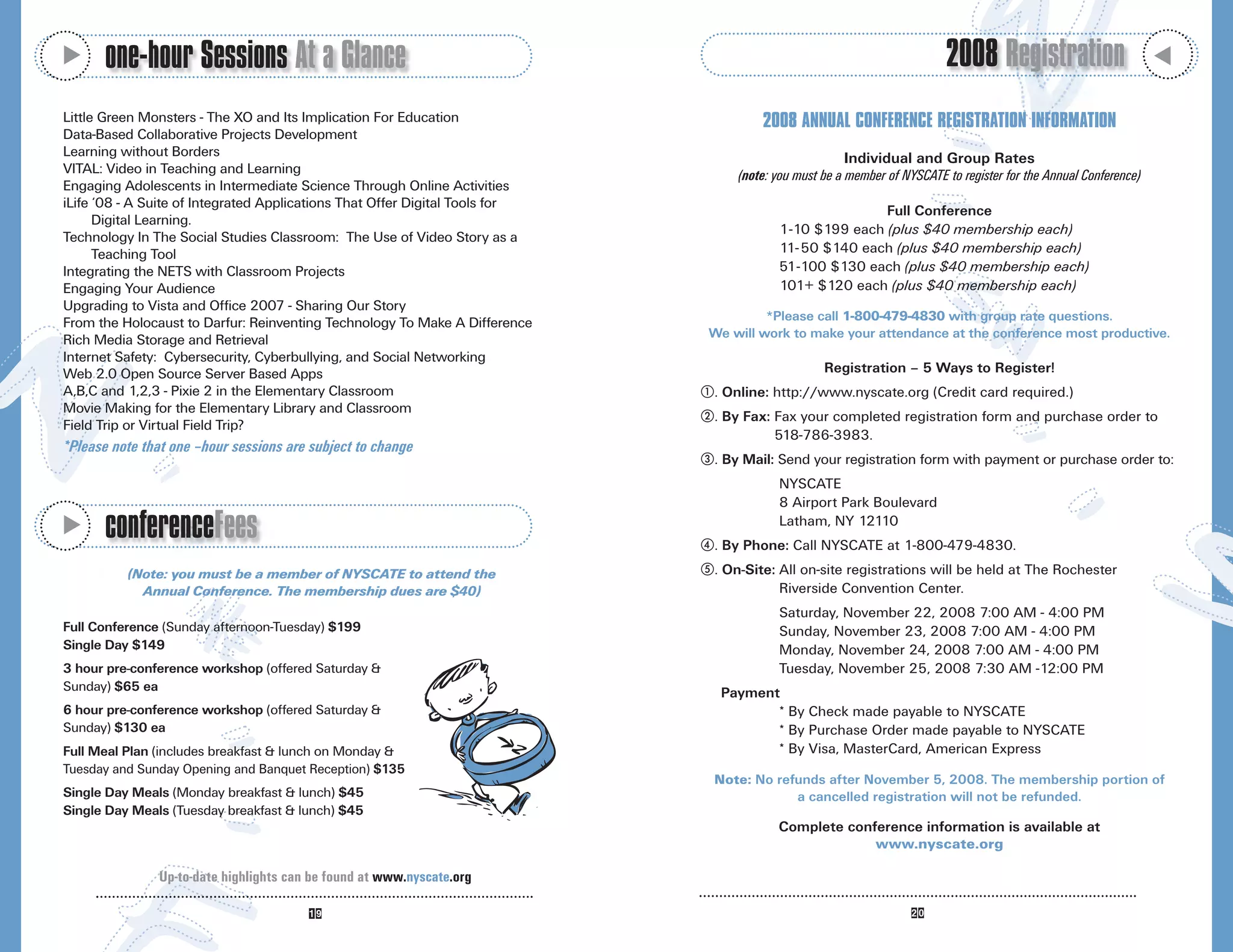 M
      one-hour Sessions At a Glance                                                                                      2008 Registration




                                                                                                                                                                  M
Little Green Monsters - The XO and Its Implication For Education                      2008 ANNUAL CONFERENCE REGISTRATION INFORMATION
Data-Based Collaborative Projects Development
Learning without Borders                                                                               Individual and Group Rates
VITAL: Video in Teaching and Learning                                             (note: you must be a member of NYSCATE to register for the Annual Conference)
Engaging Adolescents in Intermediate Science Through Online Activities
iLife ‘08 - A Suite of Integrated Applications That Offer Digital Tools for
                                                                                                        Full Conference
      Digital Learning.
                                                                                         1-10 $199 each (plus $40 membership each)
Technology In The Social Studies Classroom: The Use of Video Story as a
      Teaching Tool                                                                      11- 50 $140 each (plus $40 membership each)
Integrating the NETS with Classroom Projects                                             51-100 $130 each (plus $40 membership each)
Engaging Your Audience                                                                   101+ $120 each (plus $40 membership each)
Upgrading to Vista and Office 2007 - Sharing Our Story
From the Holocaust to Darfur: Reinventing Technology To Make A Difference              *Please call 1-800-479-4830 with group rate questions.
Rich Media Storage and Retrieval                                              We will work to make your attendance at the conference most productive.
Internet Safety: Cybersecurity, Cyberbullying, and Social Networking
Web 2.0 Open Source Server Based Apps                                                             Registration – 5 Ways to Register!
A,B,C and 1,2,3 - Pixie 2 in the Elementary Classroom                         . Online: http://www.nyscate.org (Credit card required.)
Movie Making for the Elementary Library and Classroom
                                                                              . By Fax: Fax your completed registration form and purchase order to
Field Trip or Virtual Field Trip?
                                                                                        518-786-3983.
*Please note that one –hour sessions are subject to change
                                                                              . By Mail: Send your registration form with payment or purchase order to:
                                                                                         NYSCATE
                                                                                         8 Airport Park Boulevard

      conferenceFees
M




                                                                                         Latham, NY 12110
                                                                              . By Phone: Call NYSCATE at 1-800-479-4830.
          (Note: you must be a member of NYSCATE to attend the                . On-Site: All on-site registrations will be held at The Rochester
            Annual Conference. The membership dues are $40)                              Riverside Convention Center.
                                                                                         Saturday, November 22, 2008 7:00 AM - 4:00 PM
Full Conference (Sunday afternoon-Tuesday) $199                                          Sunday, November 23, 2008 7:00 AM - 4:00 PM
Single Day $149                                                                          Monday, November 24, 2008 7:00 AM - 4:00 PM
3 hour pre-conference workshop (offered Saturday &                                       Tuesday, November 25, 2008 7:30 AM -12:00 PM
Sunday) $65 ea                                                                 Payment
6 hour pre-conference workshop (offered Saturday &                                    * By Check made payable to NYSCATE
Sunday) $130 ea                                                                       * By Purchase Order made payable to NYSCATE
Full Meal Plan (includes breakfast & lunch on Monday &                                * By Visa, MasterCard, American Express
Tuesday and Sunday Opening and Banquet Reception) $135
                                                                              Note: No refunds after November 5, 2008. The membership portion of
Single Day Meals (Monday breakfast & lunch) $45                                           a cancelled registration will not be refunded.
Single Day Meals (Tuesday breakfast & lunch) $45
                                                                                         Complete conference information is available at
                                                                                                      www.nyscate.org

               Up-to-date highlights can be found at www.nyscate.org
 