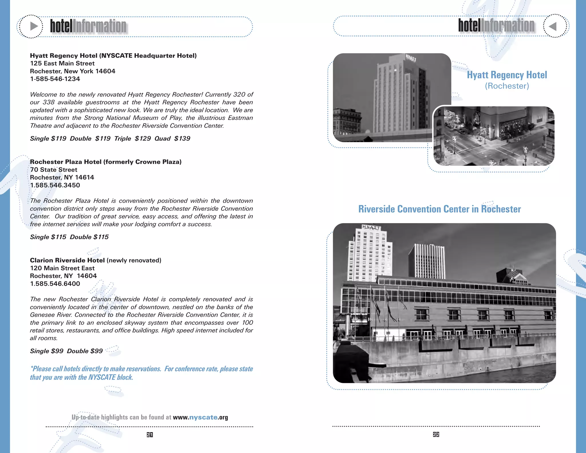 M
       hotelInformation                                                                                        hotelInformation




                                                                                                                                       M
Hyatt Regency Hotel (NYSCATE Headquarter Hotel)
125 East Main Street
Rochester, New York 14604
1-585-546-1234                                                                                                   Hyatt Regency Hotel
                                                                                                                      (Rochester)
Welcome to the newly renovated Hyatt Regency Rochester! Currently 320 of
our 338 available guestrooms at the Hyatt Regency Rochester have been
updated with a sophisticated new look. We are truly the ideal location. We are
minutes from the Strong National Museum of Play, the illustrious Eastman
Theatre and adjacent to the Rochester Riverside Convention Center.
Single $119 Double $119 Triple $129 Quad $139


Rochester Plaza Hotel (formerly Crowne Plaza)
70 State Street
Rochester, NY 14614
1.585.546.3450

The Rochester Plaza Hotel is conveniently positioned within the downtown
convention district only steps away from the Rochester Riverside Convention            Riverside Convention Center in Rochester
Center. Our tradition of great service, easy access, and offering the latest in
free internet services will make your lodging comfort a success.
Single $115 Double $115


Clarion Riverside Hotel (newly renovated)
120 Main Street East
Rochester, NY 14604
1.585.546.6400

The new Rochester Clarion Riverside Hotel is completely renovated and is
conveniently located in the center of downtown, nestled on the banks of the
Genesee River. Connected to the Rochester Riverside Convention Center, it is
the primary link to an enclosed skyway system that encompasses over 100
retail stores, restaurants, and office buildings. High speed internet included for
all rooms.
Single $99 Double $99

*Please call hotels directly to make reservations. For conference rate, please state
that you are with the NYSCATE block.



               Up-to-date highlights can be found at www.nyscate.org
 