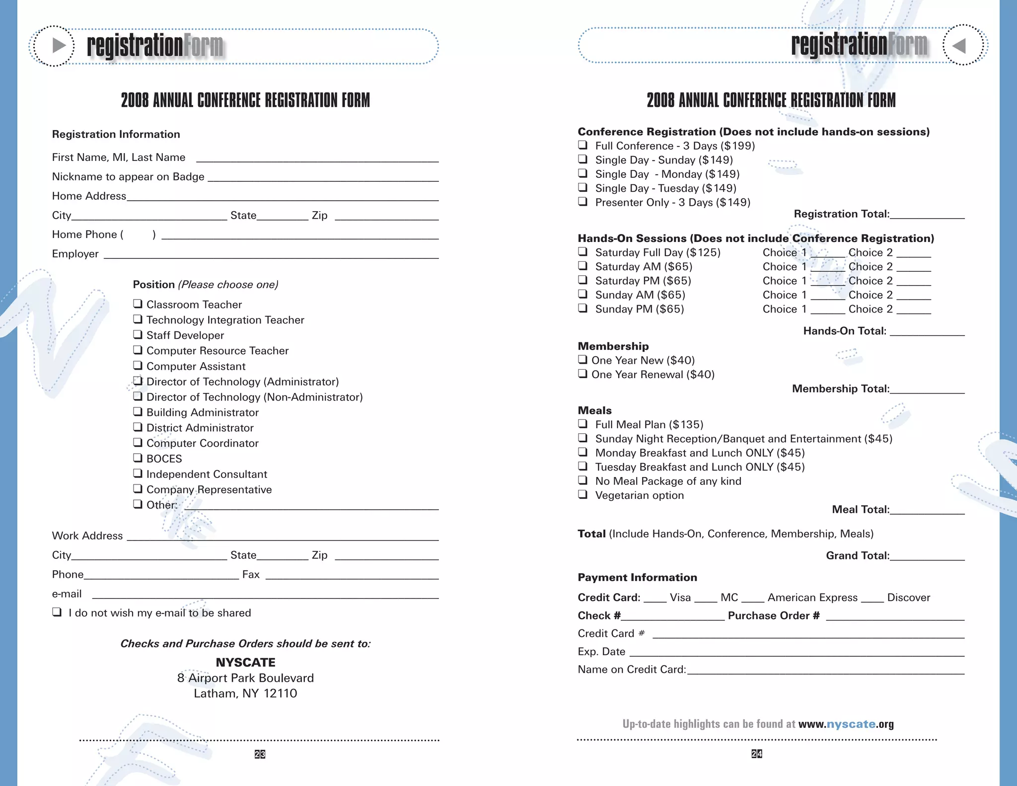 M
      registrationForm                                                                                           registrationForm




                                                                                                                                              M
             2008 ANNUAL CONFERENCE REGISTRATION FORM                                2008 ANNUAL CONFERENCE REGISTRATION FORM
Registration Information                                                 Conference Registration (Does not include hands-on sessions)
                                                                         K Full Conference - 3 Days ($199)
First Name, MI, Last Name __________________________________________     K Single Day - Sunday ($149)
Nickname to appear on Badge ________________________________________     K Single Day - Monday ($149)
                                                                         K Single Day - Tuesday ($149)
Home Address______________________________________________________
                                                                         K Presenter Only - 3 Days ($149)
City___________________________ State_________ Zip __________________                                         Registration Total:_____________
Home Phone (        ) ________________________________________________   Hands-On Sessions (Does not include Conference Registration)
Employer __________________________________________________________      K Saturday Full Day ($125)     Choice 1 ______ Choice 2 ______
                                                                         K Saturday AM ($65)            Choice 1 ______ Choice 2 ______
               Position (Please choose one)                              K Saturday PM ($65)            Choice 1 ______ Choice 2 ______
                                                                         K Sunday AM ($65)              Choice 1 ______ Choice 2 ______
               K   Classroom Teacher                                     K Sunday PM ($65)              Choice 1 ______ Choice 2 ______
               K   Technology Integration Teacher
               K   Staff Developer                                                                                  Hands-On Total: _____________
               K   Computer Resource Teacher                             Membership
               K   Computer Assistant
                                                                         K One Year New ($40)
                                                                         K One Year Renewal ($40)
               K   Director of Technology (Administrator)
                                                                                                                  Membership Total:_____________
               K   Director of Technology (Non-Administrator)
               K   Building Administrator                                Meals
               K   District Administrator                                K Full Meal Plan ($135)
               K   Computer Coordinator                                  K Sunday Night Reception/Banquet and Entertainment ($45)
               K   BOCES
                                                                         K Monday Breakfast and Lunch ONLY ($45)
                                                                         K Tuesday Breakfast and Lunch ONLY ($45)
               K   Independent Consultant
                                                                         K No Meal Package of any kind
               K   Company Representative                                K Vegetarian option
               K   Other: ____________________________________________                                                Meal Total:_____________

Work Address ______________________________________________________      Total (Include Hands-On, Conference, Membership, Meals)
City___________________________ State_________ Zip __________________                                                   Grand Total:_____________
Phone___________________________ Fax ______________________________      Payment Information
e-mail ____________________________________________________________      Credit Card: ____ Visa ____ MC ____ American Express ____ Discover
K I do not wish my e-mail to be shared                                   Check #__________________ Purchase Order # ________________________
                                                                         Credit Card # ______________________________________________________
             Checks and Purchase Orders should be sent to:
                                                                         Exp. Date __________________________________________________________
                               NYSCATE
                                                                         Name on Credit Card:________________________________________________
                        8 Airport Park Boulevard
                           Latham, NY 12110

                                                                                 Up-to-date highlights can be found at www.nyscate.org
 