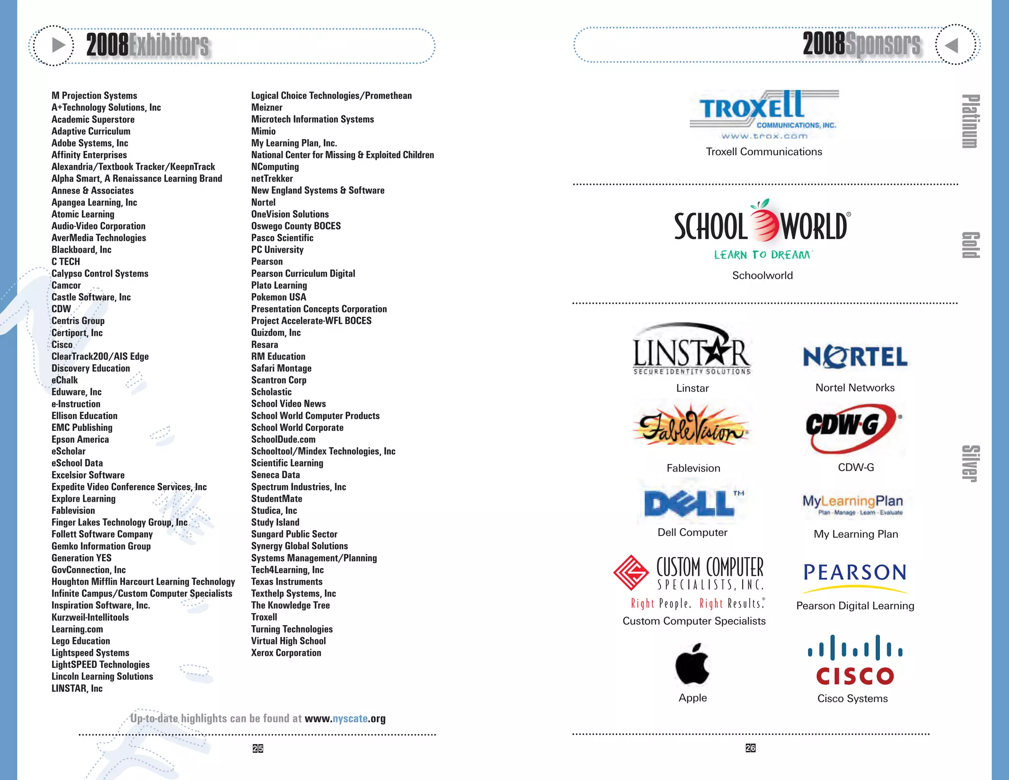 M
        2008Exhibitors                                                                                                                  2008Sponsors




                                                                                                                                                                  M
M Projection Systems                            Logical Choice Technologies/Promethean




                                                                                                                                                                      Platinum
A+Technology Solutions, Inc                     Meizner
Academic Superstore                             Microtech Information Systems
Adaptive Curriculum                             Mimio
Adobe Systems, Inc                              My Learning Plan, Inc.
Affinity Enterprises                            National Center for Missing & Exploited Children                   Troxell Communications
Alexandria/Textbook Tracker/KeepnTrack          NComputing
Alpha Smart, A Renaissance Learning Brand       netTrekker
Annese & Associates                             New England Systems & Software
Apangea Learning, Inc                           Nortel
Atomic Learning                                 OneVision Solutions
Audio-Video Corporation                         Oswego County BOCES




                                                                                                                                                                      Gold
AverMedia Technologies                          Pasco Scientific
Blackboard, Inc                                 PC University
C TECH                                          Pearson
Calypso Control Systems                         Pearson Curriculum Digital                                               Schoolworld
Camcor                                          Plato Learning
Castle Software, Inc                            Pokemon USA
CDW                                             Presentation Concepts Corporation
Centris Group                                   Project Accelerate-WFL BOCES
Certiport, Inc                                  Quizdom, Inc
Cisco                                           Resara
ClearTrack200/AIS Edge                          RM Education
Discovery Education                             Safari Montage
eChalk                                          Scantron Corp
Eduware, Inc                                    Scholastic                                                   Linstar                      Nortel Networks
e-Instruction                                   School Video News
Ellison Education                               School World Computer Products
EMC Publishing                                  School World Corporate
Epson America                                   SchoolDude.com




                                                                                                                                                                      Silver
eScholar                                        Schooltool/Mindex Technologies, Inc
eSchool Data                                    Scientific Learning                                        Fablevision                         CDW-G
Excelsior Software                              Seneca Data
Expedite Video Conference Services, Inc         Spectrum Industries, Inc
Explore Learning                                StudentMate
Fablevision                                     Studica, Inc
Finger Lakes Technology Group, Inc              Study Island
Follett Software Company                        Sungard Public Sector                                    Dell Computer                    My Learning Plan
Gemko Information Group                         Synergy Global Solutions
Generation YES                                  Systems Management/Planning
GovConnection, Inc                              Tech4Learning, Inc
Houghton Mifflin Harcourt Learning Technology   Texas Instruments
Infinite Campus/Custom Computer Specialists     Texthelp Systems, Inc
Inspiration Software, Inc.                      The Knowledge Tree                                                                     Pearson Digital Learning
Kurzweil-Intellitools                           Troxell                                            Custom Computer Specialists
Learning.com                                    Turning Technologies
Lego Education                                  Virtual High School
Lightspeed Systems                              Xerox Corporation
LightSPEED Technologies
Lincoln Learning Solutions
LINSTAR, Inc
                                                                                                             Apple                         Cisco Systems
                   Up-to-date highlights can be found at www.nyscate.org
 
