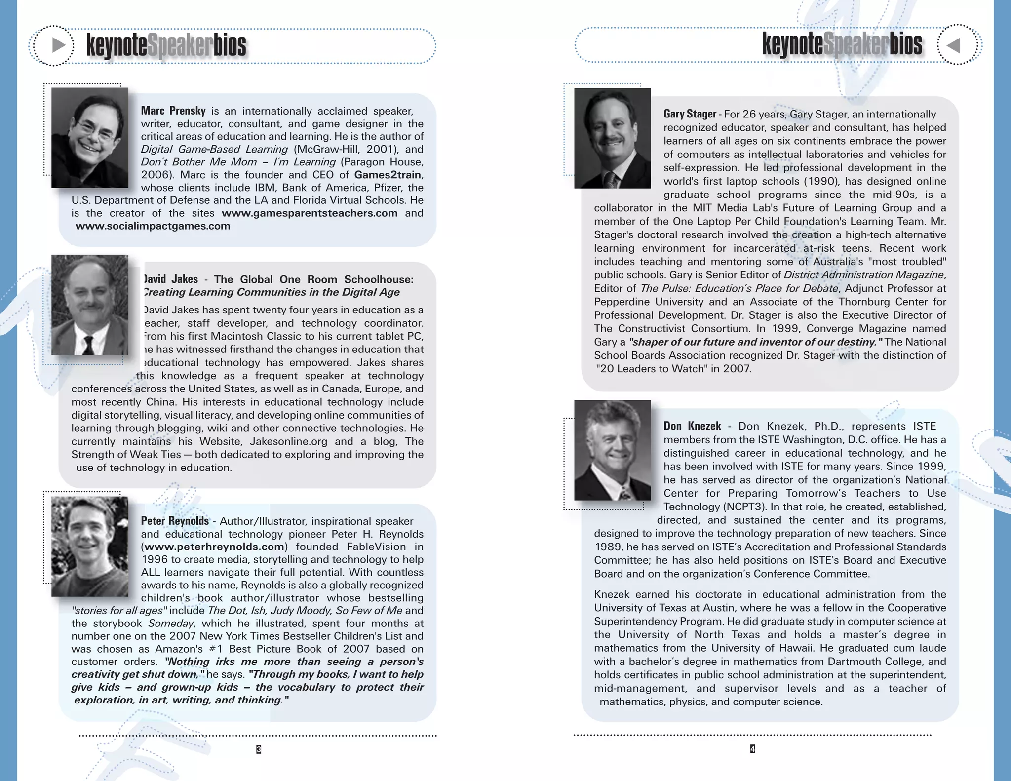 M
       keynoteSpeakerbios                                                                                            keynoteSpeakerbios




                                                                                                                                                              M
                 Marc Prensky is an internationally acclaimed speaker,                          Gary Stager - For 26 years, Gary Stager, an internationally
                 writer, educator, consultant, and game designer in the                          recognized educator, speaker and consultant, has helped
                 critical areas of education and learning. He is the author of                   learners of all ages on six continents embrace the power
                 Digital Game-Based Learning (McGraw-Hill, 2001), and                            of computers as intellectual laboratories and vehicles for
                 Don’t Bother Me Mom – I’m Learning (Paragon House,                              self-expression. He led professional development in the
                 2006). Marc is the founder and CEO of Games2train,
                                                                                                 world's first laptop schools (1990), has designed online
                 whose clients include IBM, Bank of America, Pfizer, the
                                                                                                 graduate school programs since the mid-90s, is a
    U.S. Department of Defense and the LA and Florida Virtual Schools. He
    is the creator of the sites www.gamesparentsteachers.com and                  collaborator in the MIT Media Lab's Future of Learning Group and a
     www.socialimpactgames.com                                                    member of the One Laptop Per Child Foundation's Learning Team. Mr.
                                                                                  Stager's doctoral research involved the creation a high-tech alternative
                                                                                  learning environment for incarcerated at-risk teens. Recent work
                                                                                  includes teaching and mentoring some of Australia's "most troubled"
                  David Jakes - The Global One Room Schoolhouse:                  public schools. Gary is Senior Editor of District Administration Magazine,
                  Creating Learning Communities in the Digital Age                Editor of The Pulse: Education’s Place for Debate, Adjunct Professor at
                                                                                  Pepperdine University and an Associate of the Thornburg Center for
                    David Jakes has spent twenty four years in education as a     Professional Development. Dr. Stager is also the Executive Director of
                    teacher, staff developer, and technology coordinator.         The Constructivist Consortium. In 1999, Converge Magazine named
                    From his first Macintosh Classic to his current tablet PC,
                                                                                  Gary a "shaper of our future and inventor of our destiny." The National
                    he has witnessed firsthand the changes in education that
                                                                                  School Boards Association recognized Dr. Stager with the distinction of
                    educational technology has empowered. Jakes shares
                                                                                   "20 Leaders to Watch" in 2007.
                   this knowledge as a frequent speaker at technology
    conferences across the United States, as well as in Canada, Europe, and
    most recently China. His interests in educational technology include
    digital storytelling, visual literacy, and developing online communities of
    learning through blogging, wiki and other connective technologies. He                       Don Knezek - Don Knezek, Ph.D., represents ISTE
    currently maintains his Website, Jakesonline.org and a blog, The                            members from the ISTE Washington, D.C. office. He has a
    Strength of Weak Ties — both dedicated to exploring and improving the                       distinguished career in educational technology, and he
     use of technology in education.                                                            has been involved with ISTE for many years. Since 1999,
                                                                                                he has served as director of the organization’s National
                                                                                                Center for Preparing Tomorrow’s Teachers to Use
                                                                                                Technology (NCPT3). In that role, he created, established,
                  Peter Reynolds - Author/Illustrator, inspirational speaker                   directed, and sustained the center and its programs,
                     and educational technology pioneer Peter H. Reynolds         designed to improve the technology preparation of new teachers. Since
                     (www.peterhreynolds.com) founded FableVision in              1989, he has served on ISTE’s Accreditation and Professional Standards
                     1996 to create media, storytelling and technology to help    Committee; he has also held positions on ISTE’s Board and Executive
                     ALL learners navigate their full potential. With countless   Board and on the organization’s Conference Committee.
                     awards to his name, Reynolds is also a globally recognized
                     children's book author/illustrator whose bestselling         Knezek earned his doctorate in educational administration from the
    "stories for all ages" include The Dot, Ish, Judy Moody, So Few of Me and     University of Texas at Austin, where he was a fellow in the Cooperative
    the storybook Someday, which he illustrated, spent four months at             Superintendency Program. He did graduate study in computer science at
    number one on the 2007 New York Times Bestseller Children's List and          the University of North Texas and holds a master’s degree in
    was chosen as Amazon's #1 Best Picture Book of 2007 based on                  mathematics from the University of Hawaii. He graduated cum laude
    customer orders. "Nothing irks me more than seeing a person's                 with a bachelor’s degree in mathematics from Dartmouth College, and
    creativity get shut down," he says. "Through my books, I want to help         holds certificates in public school administration at the superintendent,
    give kids -- and grown-up kids -- the vocabulary to protect their             mid-management, and supervisor levels and as a teacher of
     exploration, in art, writing, and thinking."                                  mathematics, physics, and computer science.
 