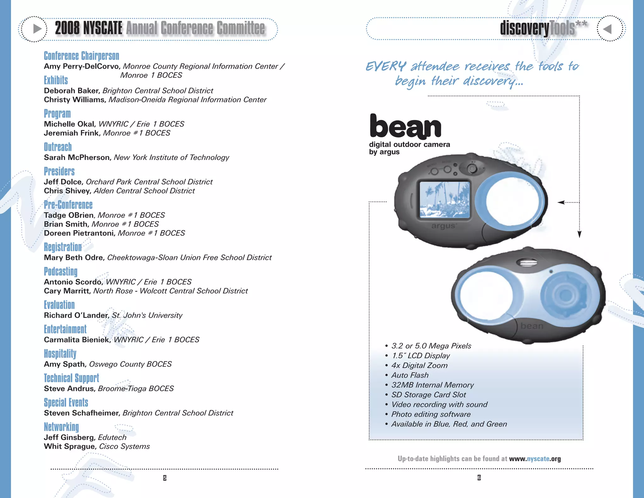 M
       2008 NYSCATE Annual Conference Committee                                                               discoveryTools**




                                                                                                                                     M
    Conference Chairperson
    Amy Perry-DelCorvo, Monroe County Regional Information Center /   EVER Y attendee receives the tools to
                       Monroe 1 BOCES
    Exhibits                                                              begin their discovery…
    Deborah Baker, Brighton Central School District
    Christy Williams, Madison-Oneida Regional Information Center
    Program
    Michelle Okal, WNYRIC / Erie 1 BOCES
    Jeremiah Frink, Monroe #1 BOCES
                                                                      digital outdoor camera
    Outreach                                                          by argus
    Sarah McPherson, New York Institute of Technology
    Presiders
    Jeff Dolce, Orchard Park Central School District
    Chris Shivey, Alden Central School District
    Pre-Conference
    Tadge OBrien, Monroe #1 BOCES
    Brian Smith, Monroe #1 BOCES
    Doreen Pietrantoni, Monroe #1 BOCES
    Registration
    Mary Beth Odre, Cheektowaga-Sloan Union Free School District
    Podcasting
    Antonio Scordo, WNYRIC / Erie 1 BOCES
    Cary Marritt, North Rose - Wolcott Central School District
    Evaluation
    Richard O’Lander, St. John's University
    Entertainment
    Carmalita Bieniek, WNYRIC / Erie 1 BOCES
                                                                         • 3.2 or 5.0 Mega Pixels
    Hospitality                                                          • 1.5” LCD Display
    Amy Spath, Oswego County BOCES                                       • 4x Digital Zoom
                                                                         • Auto Flash
    Technical Support
    Steve Andrus, Broome-Tioga BOCES                                     • 32MB Internal Memory
                                                                         • SD Storage Card Slot
    Special Events                                                       • Video recording with sound
    Steven Schafheimer, Brighton Central School District                 • Photo editing software
                                                                         • Available in Blue, Red, and Green
    Networking
    Jeff Ginsberg, Edutech
    Whit Sprague, Cisco Systems
                                                                             Up-to-date highlights can be found at www.nyscate.org
 