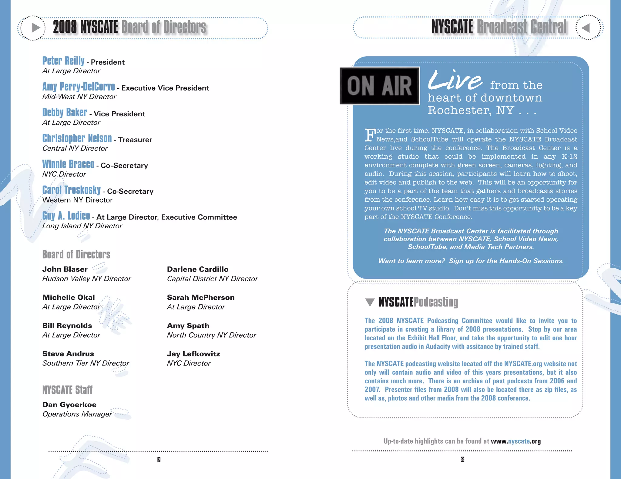 M
       2008 NYSCATE Board of Directors                                                      NYSCATE Broadcast Central




                                                                                                                                                    M
    Peter Reilly - President

                                                                                           Live
    At Large Director

    Amy Perry-DelCorvo - Executive Vice President                                                    from the
    Mid-West NY Director                                                                   heart of downtown
    Debby Baker - Vice President                                                           Rochester, NY . . .
    At Large Director

    Christopher Nelson - Treasurer
    Central NY Director
                                                                     F   or the first time, NYSCATE, in collaboration with School Video
                                                                         News,and SchoolTube will operate the NYSCATE Broadcast
                                                                     Center live during the conference. The Broadcast Center is a
                                                                     working studio that could be implemented in any K-12
    Winnie Bracco - Co-Secretary                                     environment complete with green screen, cameras, lighting, and
    NYC Director                                                     audio. During this session, participants will learn how to shoot,
                                                                     edit video and publish to the web. This will be an opportunity for
    Carol Troskosky - Co-Secretary                                   you to be a part of the team that gathers and broadcasts stories
    Western NY Director                                              from the conference. Learn how easy it is to get started operating
                                                                     your own school TV studio. Don’t miss this opportunity to be a key
    Guy A. Lodico - At Large Director, Executive Committee           part of the NYSCATE Conference.
    Long Island NY Director
                                                                           The NYSCATE Broadcast Center is facilitated through
                                                                           collaboration between NYSCATE, School Video News,
                                                                                  SchoolTube, and Media Tech Partners.
    Board of Directors                                                   Want to learn more? Sign up for the Hands-On Sessions.
    John Blaser                       Darlene Cardillo
    Hudson Valley NY Director         Capital District NY Director

    Michelle Okal                     Sarah McPherson
    At Large Director                 At Large Director              M NYSCATEPodcasting
                                                                     The 2008 NYSCATE Podcasting Committee would like to invite you to
    Bill Reynolds                     Amy Spath                      participate in creating a library of 2008 presentations. Stop by our area
    At Large Director                 North Country NY Director      located on the Exhibit Hall Floor, and take the opportunity to edit one hour
                                                                     presentation audio in Audacity with assitance by trained staff.
    Steve Andrus                      Jay Lefkowitz
    Southern Tier NY Director         NYC Director                   The NYSCATE podcasting website located off the NYSCATE.org website not
                                                                     only will contain audio and video of this years presentations, but it also
                                                                     contains much more. There is an archive of past podcasts from 2006 and
    NYSCATE Staff                                                    2007. Presenter files from 2008 will also be located there as zip files, as
                                                                     well as, photos and other media from the 2008 conference.
    Dan Gyoerkoe
    Operations Manager


                                                                           Up-to-date highlights can be found at www.nyscate.org
 