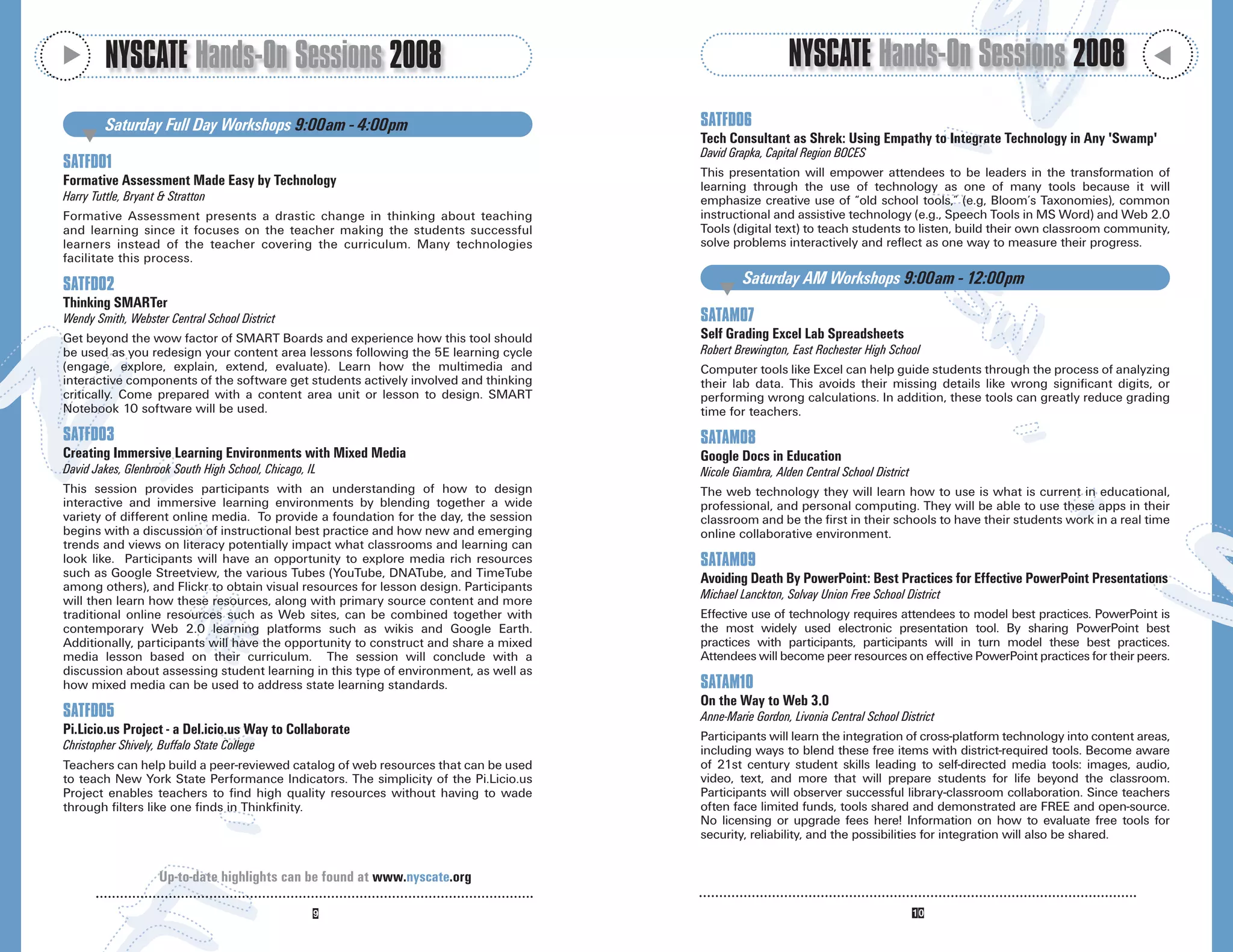 M
         NYSCATE Hands-On Sessions 2008                                                                  NYSCATE Hands-On Sessions 2008




                                                                                                                                                                            M
         Saturday Full Day Workshops 9:00am - 4:00pm                                   SATFD06
    M                                                                                  Tech Consultant as Shrek: Using Empathy to Integrate Technology in Any 'Swamp'
                                                                                       David Grapka, Capital Region BOCES
SATFD01
                                                                                       This presentation will empower attendees to be leaders in the transformation of
Formative Assessment Made Easy by Technology                                           learning through the use of technology as one of many tools because it will
Harry Tuttle, Bryant & Stratton                                                        emphasize creative use of “old school tools,” (e.g, Bloom’s Taxonomies), common
Formative Assessment presents a drastic change in thinking about teaching              instructional and assistive technology (e.g., Speech Tools in MS Word) and Web 2.0
and learning since it focuses on the teacher making the students successful            Tools (digital text) to teach students to listen, build their own classroom community,
learners instead of the teacher covering the curriculum. Many technologies             solve problems interactively and reflect as one way to measure their progress.
facilitate this process.

SATFD02                                                                                         Saturday AM Workshops 9:00am - 12:00pm
                                                                                          M
Thinking SMARTer
Wendy Smith, Webster Central School District                                           SATAM07
Get beyond the wow factor of SMART Boards and experience how this tool should          Self Grading Excel Lab Spreadsheets
be used as you redesign your content area lessons following the 5E learning cycle      Robert Brewington, East Rochester High School
(engage, explore, explain, extend, evaluate). Learn how the multimedia and             Computer tools like Excel can help guide students through the process of analyzing
interactive components of the software get students actively involved and thinking     their lab data. This avoids their missing details like wrong significant digits, or
critically. Come prepared with a content area unit or lesson to design. SMART          performing wrong calculations. In addition, these tools can greatly reduce grading
Notebook 10 software will be used.                                                     time for teachers.
SATFD03                                                                                SATAM08
Creating Immersive Learning Environments with Mixed Media                              Google Docs in Education
David Jakes, Glenbrook South High School, Chicago, IL                                  Nicole Giambra, Alden Central School District
This session provides participants with an understanding of how to design              The web technology they will learn how to use is what is current in educational,
interactive and immersive learning environments by blending together a wide            professional, and personal computing. They will be able to use these apps in their
variety of different online media. To provide a foundation for the day, the session    classroom and be the first in their schools to have their students work in a real time
begins with a discussion of instructional best practice and how new and emerging       online collaborative environment.
trends and views on literacy potentially impact what classrooms and learning can
look like. Participants will have an opportunity to explore media rich resources       SATAM09
such as Google Streetview, the various Tubes (YouTube, DNATube, and TimeTube           Avoiding Death By PowerPoint: Best Practices for Effective PowerPoint Presentations
among others), and Flickr to obtain visual resources for lesson design. Participants
will then learn how these resources, along with primary source content and more        Michael Lanckton, Solvay Union Free School District
traditional online resources such as Web sites, can be combined together with          Effective use of technology requires attendees to model best practices. PowerPoint is
contemporary Web 2.0 learning platforms such as wikis and Google Earth.                the most widely used electronic presentation tool. By sharing PowerPoint best
Additionally, participants will have the opportunity to construct and share a mixed    practices with participants, participants will in turn model these best practices.
media lesson based on their curriculum. The session will conclude with a               Attendees will become peer resources on effective PowerPoint practices for their peers.
discussion about assessing student learning in this type of environment, as well as
how mixed media can be used to address state learning standards.                       SATAM10
                                                                                       On the Way to Web 3.0
SATFD05                                                                                Anne-Marie Gordon, Livonia Central School District
Pi.Licio.us Project - a Del.icio.us Way to Collaborate                                 Participants will learn the integration of cross-platform technology into content areas,
Christopher Shively, Buffalo State College                                             including ways to blend these free items with district-required tools. Become aware
Teachers can help build a peer-reviewed catalog of web resources that can be used      of 21st century student skills leading to self-directed media tools: images, audio,
to teach New York State Performance Indicators. The simplicity of the Pi.Licio.us      video, text, and more that will prepare students for life beyond the classroom.
Project enables teachers to find high quality resources without having to wade         Participants will observer successful library-classroom collaboration. Since teachers
through filters like one finds in Thinkfinity.                                         often face limited funds, tools shared and demonstrated are FREE and open-source.
                                                                                       No licensing or upgrade fees here! Information on how to evaluate free tools for
                                                                                       security, reliability, and the possibilities for integration will also be shared.


                     Up-to-date highlights can be found at www.nyscate.org
 