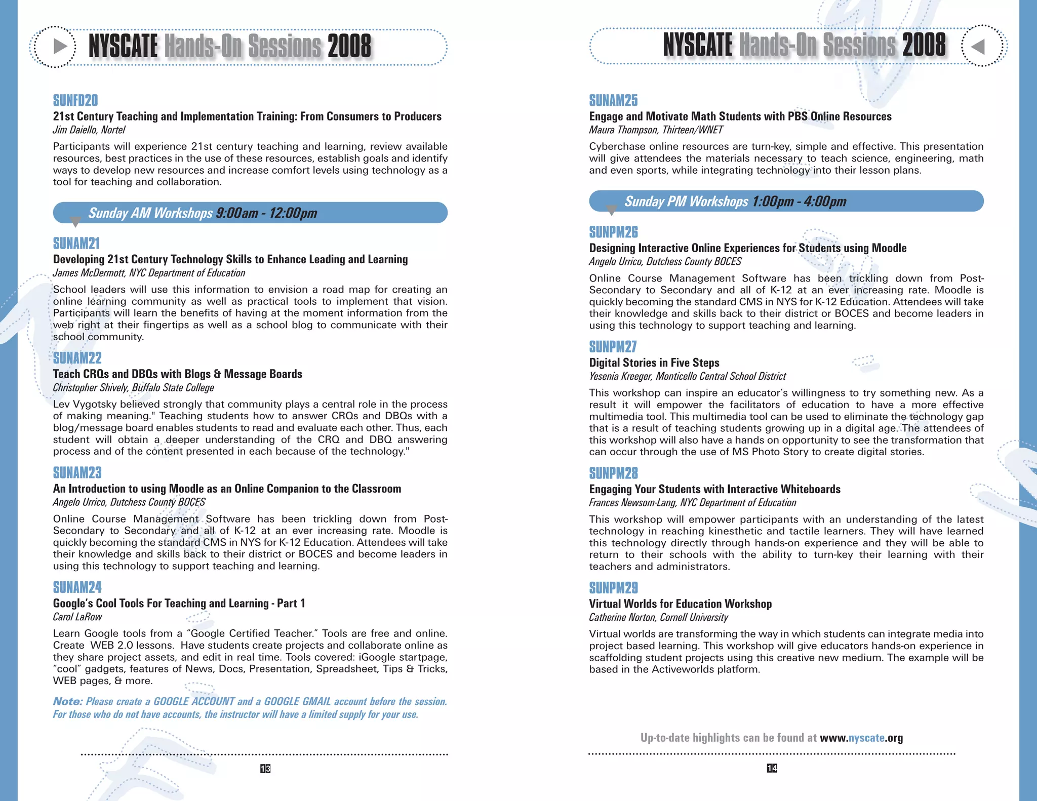 M
         NYSCATE Hands-On Sessions 2008                                                                          NYSCATE Hands-On Sessions 2008




                                                                                                                                                                              M
SUNFD20                                                                                       SUNAM25
21st Century Teaching and Implementation Training: From Consumers to Producers                Engage and Motivate Math Students with PBS Online Resources
Jim Daiello, Nortel                                                                           Maura Thompson, Thirteen/WNET
Participants will experience 21st century teaching and learning, review available             Cyberchase online resources are turn-key, simple and effective. This presentation
resources, best practices in the use of these resources, establish goals and identify         will give attendees the materials necessary to teach science, engineering, math
ways to develop new resources and increase comfort levels using technology as a               and even sports, while integrating technology into their lesson plans.
tool for teaching and collaboration.
                                                                                                       Sunday PM Workshops 1:00pm - 4:00pm
         Sunday AM Workshops 9:00am - 12:00pm                                                     M
    M
                                                                                              SUNPM26
SUNAM21                                                                                       Designing Interactive Online Experiences for Students using Moodle
Developing 21st Century Technology Skills to Enhance Leading and Learning                     Angelo Urrico, Dutchess County BOCES
James McDermott, NYC Department of Education                                                  Online Course Management Software has been trickling down from Post-
School leaders will use this information to envision a road map for creating an               Secondary to Secondary and all of K-12 at an ever increasing rate. Moodle is
online learning community as well as practical tools to implement that vision.                quickly becoming the standard CMS in NYS for K-12 Education. Attendees will take
Participants will learn the benefits of having at the moment information from the             their knowledge and skills back to their district or BOCES and become leaders in
web right at their fingertips as well as a school blog to communicate with their              using this technology to support teaching and learning.
school community.
                                                                                              SUNPM27
SUNAM22                                                                                       Digital Stories in Five Steps
Teach CRQs and DBQs with Blogs & Message Boards                                               Yesenia Kreeger, Monticello Central School District
Christopher Shively, Buffalo State College                                                    This workshop can inspire an educator’s willingness to try something new. As a
Lev Vygotsky believed strongly that community plays a central role in the process             result it will empower the facilitators of education to have a more effective
of making meaning." Teaching students how to answer CRQs and DBQs with a                      multimedia tool. This multimedia tool can be used to eliminate the technology gap
blog/message board enables students to read and evaluate each other. Thus, each               that is a result of teaching students growing up in a digital age. The attendees of
student will obtain a deeper understanding of the CRQ and DBQ answering                       this workshop will also have a hands on opportunity to see the transformation that
process and of the content presented in each because of the technology."                      can occur through the use of MS Photo Story to create digital stories.

SUNAM23                                                                                       SUNPM28
An Introduction to using Moodle as an Online Companion to the Classroom                       Engaging Your Students with Interactive Whiteboards
Angelo Urrico, Dutchess County BOCES                                                          Frances Newsom-Lang, NYC Department of Education
Online Course Management Software has been trickling down from Post-                          This workshop will empower participants with an understanding of the latest
Secondary to Secondary and all of K-12 at an ever increasing rate. Moodle is                  technology in reaching kinesthetic and tactile learners. They will have learned
quickly becoming the standard CMS in NYS for K-12 Education. Attendees will take              this technology directly through hands-on experience and they will be able to
their knowledge and skills back to their district or BOCES and become leaders in              return to their schools with the ability to turn-key their learning with their
using this technology to support teaching and learning.                                       teachers and administrators.

SUNAM24                                                                                       SUNPM29
Google’s Cool Tools For Teaching and Learning - Part 1                                        Virtual Worlds for Education Workshop
Carol LaRow                                                                                   Catherine Norton, Cornell University
Learn Google tools from a “Google Certified Teacher.” Tools are free and online.              Virtual worlds are transforming the way in which students can integrate media into
Create WEB 2.0 lessons. Have students create projects and collaborate online as               project based learning. This workshop will give educators hands-on experience in
they share project assets, and edit in real time. Tools covered: iGoogle startpage,           scaffolding student projects using this creative new medium. The example will be
“cool” gadgets, features of News, Docs, Presentation, Spreadsheet, Tips & Tricks,             based in the Activeworlds platform.
WEB pages, & more.
Note: Please create a GOOGLE ACCOUNT and a GOOGLE GMAIL account before the session.
For those who do not have accounts, the instructor will have a limited supply for your use.

                                                                                                           Up-to-date highlights can be found at www.nyscate.org
 