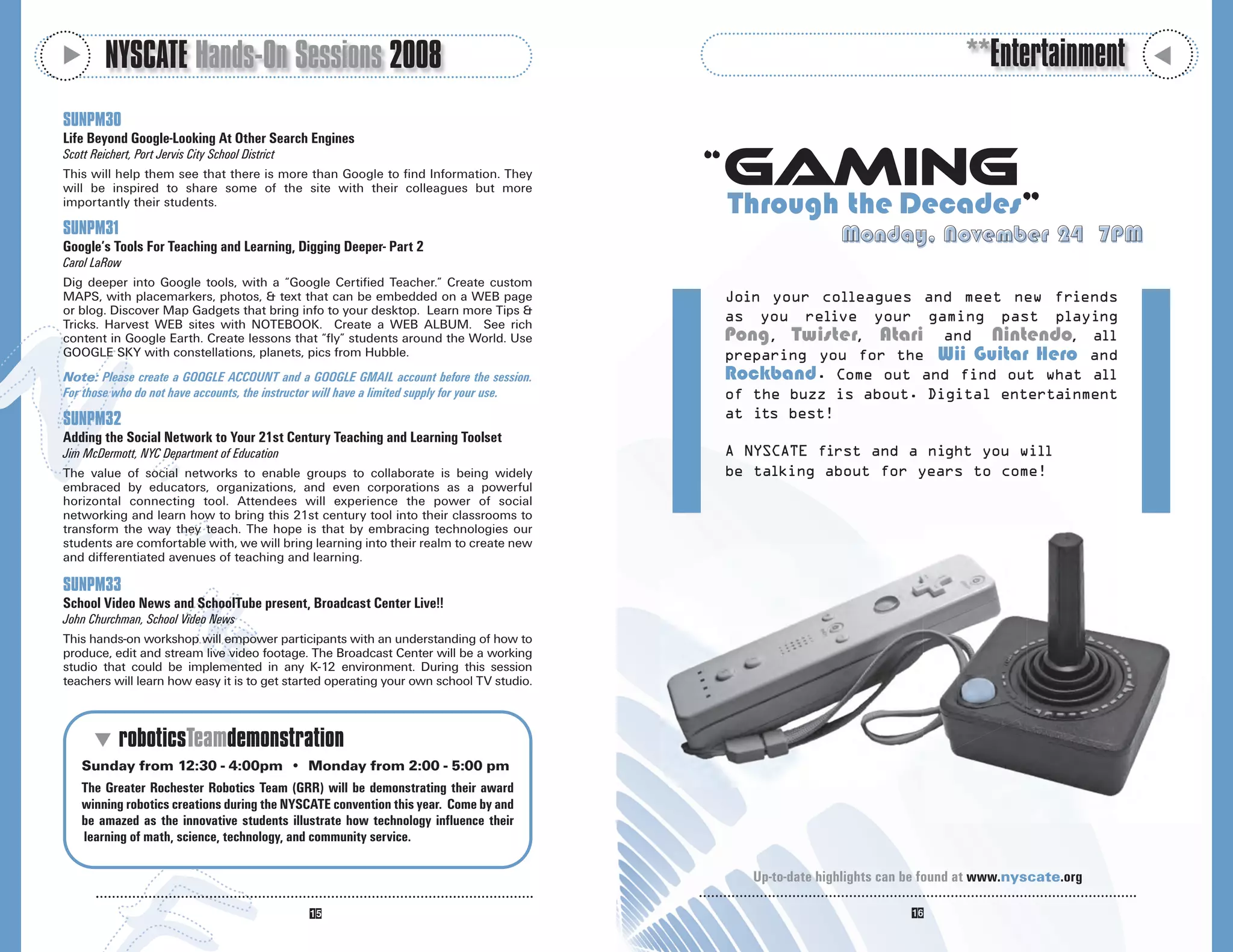 M
         NYSCATE Hands-On Sessions 2008                                                                                                **Entertainment




                                                                                                                                                             M
SUNPM30
Life Beyond Google-Looking At Other Search Engines

                                                                                                  Gaming
Scott Reichert, Port Jervis City School District
This will help them see that there is more than Google to find Information. They
                                                                                              “
will be inspired to share some of the site with their colleagues but more
importantly their students.
                                                                                                  Through the Decades”
SUNPM31                                                                                                            Monday, November 24 7PM
Google’s Tools For Teaching and Learning, Digging Deeper- Part 2
Carol LaRow
Dig deeper into Google tools, with a “Google Certified Teacher.” Create custom
MAPS, with placemarkers, photos, & text that can be embedded on a WEB page                        Join your colleagues and meet new friends
or blog. Discover Map Gadgets that bring info to your desktop. Learn more Tips &
                                                                                                  as you relive your gaming past playing
Tricks. Harvest WEB sites with NOTEBOOK. Create a WEB ALBUM. See rich
content in Google Earth. Create lessons that “fly” students around the World. Use                 Pong , Twister, Atari and Nintendo, all
GOOGLE SKY with constellations, planets, pics from Hubble.                                        preparing you for the Wii Guitar Hero and
Note: Please create a GOOGLE ACCOUNT and a GOOGLE GMAIL account before the session.               Rockband. Come out and find out what all
For those who do not have accounts, the instructor will have a limited supply for your use.       of the buzz is about. Digital entertainment
SUNPM32                                                                                           at its best!
Adding the Social Network to Your 21st Century Teaching and Learning Toolset
Jim McDermott, NYC Department of Education                                                        A NYSCATE first and a night you will
The value of social networks to enable groups to collaborate is being widely                      be talking about for years to come!
embraced by educators, organizations, and even corporations as a powerful
horizontal connecting tool. Attendees will experience the power of social
networking and learn how to bring this 21st century tool into their classrooms to
transform the way they teach. The hope is that by embracing technologies our
students are comfortable with, we will bring learning into their realm to create new
and differentiated avenues of teaching and learning.

SUNPM33
School Video News and SchoolTube present, Broadcast Center Live!!
John Churchman, School Video News
This hands-on workshop will empower participants with an understanding of how to
produce, edit and stream live video footage. The Broadcast Center will be a working
studio that could be implemented in any K-12 environment. During this session
teachers will learn how easy it is to get started operating your own school TV studio.



       M roboticsTeamdemonstration
    Sunday from 12:30 - 4:00pm • Monday from 2:00 - 5:00 pm
    The Greater Rochester Robotics Team (GRR) will be demonstrating their award
    winning robotics creations during the NYSCATE convention this year. Come by and
    be amazed as the innovative students illustrate how technology influence their
    learning of math, science, technology, and community service.

                                                                                                     Up-to-date highlights can be found at www.nyscate.org
 
