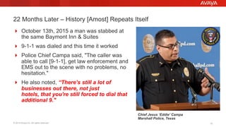 © 2015 Avaya Inc. All rights reserved. 1010
22 Months Later – History [Amost] Repeats Itself
!  October 13th, 2015 a man was stabbed at
the same Baymont Inn & Suites
!  9-1-1 was dialed and this time it worked
!  Police Chief Campa said, "The caller was
able to call [9-1-1], get law enforcement and
EMS out to the scene with no problems, no
hesitation."
!  He also noted, “There's still a lot of
businesses out there, not just
hotels, that you're still forced to dial that
additional 9."
Chief Jesus ‘Eddie’ Campa
Marshall Police, Texas
 