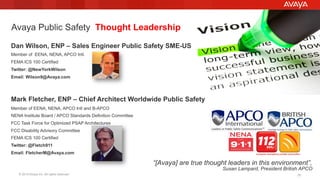 © 2015 Avaya Inc. All rights reserved. 20
Dan Wilson, ENP – Sales Engineer Public Safety SME-US
Member of EENA, NENA, APCO Intl.
FEMA ICS 100 Certified
Twitter: @NewYorkWilson
Email: Wilson9@Avaya.com
Mark Fletcher, ENP – Chief Architect Worldwide Public Safety
Member of EENA, NENA, APCO Intl and B-APCO
NENA Institute Board / APCO Standards Definition Committee
FCC Task Force for Optimized PSAP Architectures
FCC Disability Advisory Committee
FEMA ICS 100 Certified
Twitter: @Fletch911
Email: FletcherM@Avaya.com
Avaya Public Safety Thought Leadership
“[Avaya] are true thought leaders in this environment”,
Susan Lampard, President British APCO
 