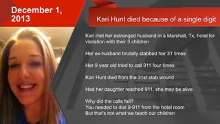 © 2015 Avaya Inc. All rights reserved. 5
December 1,
2013
Kari met her estranged husband in a Marshall, Tx, hotel for
visitation with their 3 children
Her ex-husband brutally stabbed her 31 times
Her 9 year old tried to call 911 four times
Kari Hunt died from the 31st stab wound
Had her daughter reached 911, she may be alive
Why did the calls fail?
You needed to dial 9-911 from the hotel room
But that’s not what we teach our children
Kari Hunt died because of a single digit
 