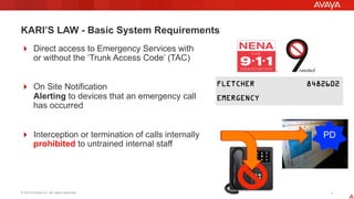 © 2015 Avaya Inc. All rights reserved. 77
KARI’S LAW - Basic System Requirements
!  Direct access to Emergency Services with
or without the ‘Trunk Access Code’ (TAC)
!  On Site Notification
Alerting to devices that an emergency call
has occurred
!  Interception or termination of calls internally
prohibited to untrained internal staff
PD
 