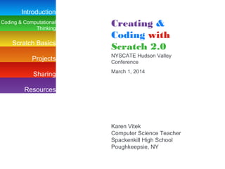 Introduction
Coding & Computational
Thinking

Scratch Basics

Creating &
Coding with
Scratch 2.0

Projects

NYSCATE Hudson Valley
Conference

Sharing

March 1, 2014

Resources

Karen Vitek
Computer Science Teacher
Spackenkill High School
Poughkeepsie, NY

 
