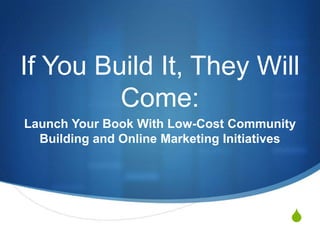 S
If You Build It, They Will
Come:
Launch Your Book With Low-Cost Community
Building and Online Marketing Initiatives
 