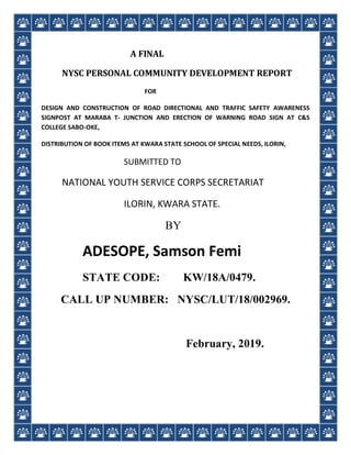A FINAL
NYSC PERSONAL COMMUNITY DEVELOPMENT REPORT
FOR
DESIGN AND CONSTRUCTION OF ROAD DIRECTIONAL AND TRAFFIC SAFETY AWARENESS
SIGNPOST AT MARABA T- JUNCTION AND ERECTION OF WARNING ROAD SIGN AT C&S
COLLEGE SABO-OKE,
DISTRIBUTION OF BOOK ITEMS AT KWARA STATE SCHOOL OF SPECIAL NEEDS, ILORIN,
SUBMITTED TO
NATIONAL YOUTH SERVICE CORPS SECRETARIAT
ILORIN, KWARA STATE.
BY
ADESOPE, Samson Femi
STATE CODE: KW/18A/0479.
CALL UP NUMBER: NYSC/LUT/18/002969.
February, 2019.
 